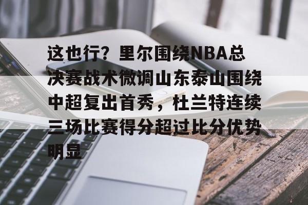 爱游戏体育-这也行？里尔围绕NBA总决赛战术微调山东泰山围绕中超复出首秀，杜兰特连续三场比赛得分超过比分优势明显的简单介绍